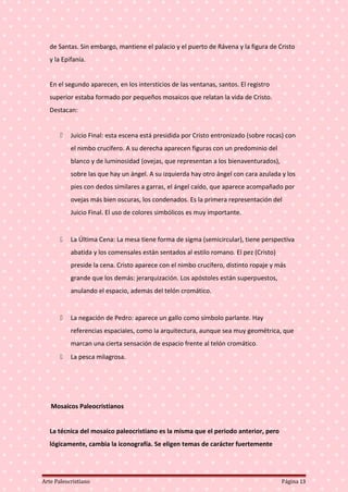 de Santas. Sin embargo, mantiene el palacio y el puerto de Rávena y la figura de Cristo
y la Epifanía.
En el segundo aparecen, en los intersticios de las ventanas, santos. El registro
superior estaba formado por pequeños mosaicos que relatan la vida de Cristo.
Destacan:
 Juicio Final: esta escena está presidida por Cristo entronizado (sobre rocas) con
el nimbo crucífero. A su derecha aparecen figuras con un predominio del
blanco y de luminosidad (ovejas, que representan a los bienaventurados),
sobre las que hay un ángel. A su izquierda hay otro ángel con cara azulada y los
pies con dedos similares a garras, el ángel caído, que aparece acompañado por
ovejas más bien oscuras, los condenados. Es la primera representación del
Juicio Final. El uso de colores simbólicos es muy importante.
 La Última Cena: La mesa tiene forma de sigma (semicircular), tiene perspectiva
abatida y los comensales están sentados al estilo romano. El pez (Cristo)
preside la cena. Cristo aparece con el nimbo crucífero, distinto ropaje y más
grande que los demás: jerarquización. Los apóstoles están superpuestos,
anulando el espacio, además del telón cromático.
 La negación de Pedro: aparece un gallo como símbolo parlante. Hay
referencias espaciales, como la arquitectura, aunque sea muy geométrica, que
marcan una cierta sensación de espacio frente al telón cromático.
 La pesca milagrosa.
Mosaicos Paleocristianos
La técnica del mosaico paleocristiano es la misma que el periodo anterior, pero
lógicamente, cambia la iconografía. Se eligen temas de carácter fuertemente
Arte Paleocristiano Página 13
 