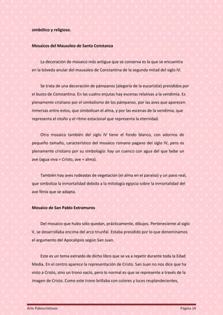 simbólico y religioso.
Mosaicos del Mausoleo de Santa Constanza
La decoración de mosaico más antigua que se conserva es la que se encuentra
en la bóveda anular del mausoleo de Constantina de la segunda mitad del siglo IV.
Se trata de una decoración de pámpanos (alegoría de la eucaristía) presididos por
el busto de Constantina. En las cuatro enjutas hay escenas relativas a la vendimia. Es
plenamente cristiano por el simbolismo de los pámpanos, por las aves que aparecen
inmersas entre estos, que simbolizan el alma, y por las escenas de la vendimia, que
representa el otoño y el ritmo estacional que representa la eternidad.
Otro mosaico también del siglo IV tiene el fondo blanco, con adornos de
pequeño tamaño, característico del mosaico romano pagano del siglo IV, pero es
plenamente cristiano por su simbología: hay un cuenco con agua del que bebe un
ave (agua viva = Cristo, ave = alma).
También hay aves rodeadas de vegetación (el alma en el paraíso) y un pavo real,
que simboliza la inmortalidad debido a la mitología egipcia sobre la inmortalidad del
ave fénix que se adapta.
Mosaico de San Pablo Extramuros
Del mosaico que hubo sólo quedan, prácticamente, dibujos. Perteneciente al siglo
V, se desarrollaba encima del arco triunfal. Estaba presidido por lo que denominamos
el argumento del Apocalipsis según San Juan.
Este es un tema extraído de dicho libro que se va a repetir durante toda la Edad
Media. En el centro aparece la representación de Cristo. San Juan no nos dice que ha
visto a Cristo, sino un trono vacío, pero lo normal es que se represente a través de la
imagen de Cristo. Como este trono brillaba con colores y luces resplandecientes,
Arte Paleocristiano Página 14
 