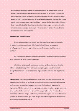 normalmente se concretizan en una aureola alrededor de la cabeza de Cristo, de
manera que se relaciona también con la idea de Cristo luz, Cristo sol. En torno a él
suelen aparecer cuatro seres alados, uno semejante a un hombre, otro a un águila,
otro a un león y el último a un toro. No sería hasta los siglos II o III en que San Ireneo
asocia estos seres con los evangelistas (ángel = Mateo; águila = Juan; león = Marcos y
toro = Lucas). Debajo hay ángeles y veinticuatro ancianos, que normalmente están
entronizados aunque aquí estén de pie y llevan coronas y túnicas blancas. En este
mosaico tienen las coronas como
Los Sarcófagos Paleocristianos
Frente a los sarcófagos del siglo III que sólo nos ofrecían aspectos puntuales
de la doctrina cristiana, en los del siglo IV, V e incluso VI observamos que el
sarcófago pretende resumir los principios básicos de la doctrina cristiana en su
totalidad.
Los sarcófagos se leen de izquierda a derecha y, si tienen dos registros, primero
se lee el registro de arriba y luego el de abajo.
Al iniciarse la iconografía cristiana, se emplean fundamentalmente símbolos
debido a la tradición de prohibir la imagen descriptiva, pero paulatinamente la
iconografía comenzará a hacerse narrativa. Algunos de los símbolos más importantes
son:
El Buen Pastor: representa una figura masculina, joven, vestido como un pastor, que
lleva sobre sus hombros un cordero y, generalmente, con una mano sujeta las patas y
con la otra una jarro de leche o alguna otra cosa relacionada con la ganadería.
Representa al Cristo redentor. No es original, proviene del moscóforo griego, que era el
joven que llevaba los animales en los sacrificios, el portador de las ofrendas. Es un
símbolo del culto. Esta imagen fue tomada por los romanos para uno de sus dioses más
queridos: el Hermes crióforo, que era la imagen moral del dios protector. Este símbolo
se dio principalmente en el siglo III.
Arte Paleocristiano Página 15
 