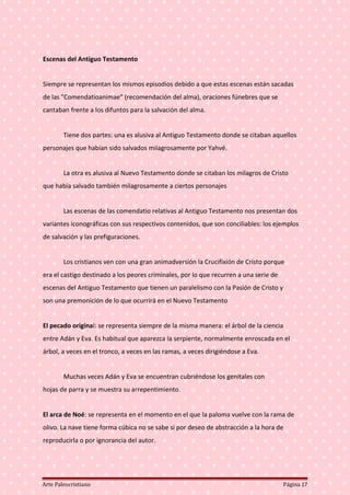 Escenas del Antiguo Testamento
Siempre se representan los mismos episodios debido a que estas escenas están sacadas
de las "Comendatioanimae" (recomendación del alma), oraciones fúnebres que se
cantaban frente a los difuntos para la salvación del alma.
Tiene dos partes: una es alusiva al Antiguo Testamento donde se citaban aquellos
personajes que habían sido salvados milagrosamente por Yahvé.
La otra es alusiva al Nuevo Testamento donde se citaban los milagros de Cristo
que había salvado también milagrosamente a ciertos personajes
Las escenas de las comendatio relativas al Antiguo Testamento nos presentan dos
variantes iconográficas con sus respectivos contenidos, que son conciliables: los ejemplos
de salvación y las prefiguraciones.
Los cristianos ven con una gran animadversión la Crucifixión de Cristo porque
era el castigo destinado a los peores criminales, por lo que recurren a una serie de
escenas del Antiguo Testamento que tienen un paralelismo con la Pasión de Cristo y
son una premonición de lo que ocurrirá en el Nuevo Testamento
El pecado original: se representa siempre de la misma manera: el árbol de la ciencia
entre Adán y Eva. Es habitual que aparezca la serpiente, normalmente enroscada en el
árbol, a veces en el tronco, a veces en las ramas, a veces dirigiéndose a Eva.
Muchas veces Adán y Eva se encuentran cubriéndose los genitales con
hojas de parra y se muestra su arrepentimiento.
El arca de Noé: se representa en el momento en el que la paloma vuelve con la rama de
olivo. La nave tiene forma cúbica no se sabe si por deseo de abstracción a la hora de
reproducirla o por ignorancia del autor.
Arte Paleocristiano Página 17
 