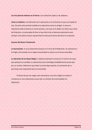 Los tres jóvenes hebreos en el horno: con actitud de súplica o de alabanza.
Jonás y la ballena: normalmente se le representa en el momento en que es arrojado al
mar. Durante este periodo la ballena se representa como un dragón. A veces se
representa toda la historia en varias escenas, a las que se le añade una última que viene
de Endymión, un prote gido de Zeus al que este le da un descanso placentero para
siempre. Esta última escena representaría el descanso eterno del alma en el paraíso.
Escenas del Nuevo Testamento
La Anunciación: es muy importante porque es el inicio de la Redención. Se representa a
la Vírgen entronizada con el ángel anunciándole la noticia con el brazo extendido.
La adoración de los Reyes Magos: o Epifanía (salvación universal). El número de reyes
que aparecen es variable, se representa como astrólogos probablemente persas que
por un cometa. Adivinaron que había ocurrido algo especial, el nacimiento de un
personaje muy importante para la humanidad.
El hecho de que los magos sean extranjeros y de otra religión (ni judíos ni
cristianos) es muy importante ya que dan un carácter de universalidad a la
Redención.
Arte Paleocristiano Página 18
 