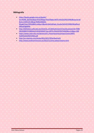 Bibliografía
• https://books.google.com.ec/books?
id=nRzRB_6ZO3oC&pg=PA107&lpg=PA107&dq=ARTE+PALEOCRISTIANO&source=bl
&ots=mKIfC1iH-0&sig=fGRKeAMdJO-
Nhygb7CpcJ7lDSU8&hl=es&sa=X&ved=0ahUKEwj4_Kvv4szYAhVO7VMKHWsdDcc4
KBDoAQglMAA
• http://biblioteca.udla.edu.ec/client/es_EC/default/search/results;jsessionid=7D80
E8C05B897CC089AA2319C6D3D62F?qu=ARTE+PALEOCRISTIANO&te=ILS&ps=300
• https://www.uaeh.edu.mx/docencia/P_Presentaciones/prepa1/artes/ARTE
%20PALEOCRISTIANO.pdf
• http://es.calameo.com/books/0012187170f3e2be41a25
• http://www.profesorfrancisco.es/2012/11/arte-paleocristiano.html
Arte Paleocristiano Página 19
 