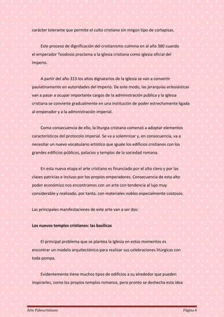 carácter tolerante que permite el culto cristiano sin ningún tipo de cortapisas.
Este proceso de dignificación del cristianismo culmina en al año 380 cuando
el emperador Teodosio proclama a la iglesia cristiana como iglesia oficial del
Imperio.
A partir del año 313 los altos dignatarios de la Iglesia se van a convertir
paulatinamente en autoridades del Imperio. De este modo, las jerarquías eclesiásticas
van a pasar a ocupar importante cargos de la administración pública y la Iglesia
cristiana se convierte gradualmente en una institución de poder estrechamente ligada
al emperador y a la administración imperial.
Como consecuencia de ello, la liturgia cristiana comenzó a adoptar elementos
característicos del protocolo imperial. Se va a solemnizar y, en consecuencia, va a
necesitar un nuevo vocabulario artístico que iguale los edificios cristianos con los
grandes edificios públicos, palacios y templos de la sociedad romana.
En esta nueva etapa el arte cristiano es financiado por el alto clero y por las
clases patricias e incluso por los propios emperadores. Consecuencia de esta alto
poder económico nos encontramos con un arte con tendencia al lujo muy
considerable y realizado, por tanto, con materiales nobles especialmente costosos.
Las principales manifestaciones de este arte van a ser dos:
Los nuevos templos cristianos: las basílicas
El principal problema que se plantea la Iglesia en estos momentos es
encontrar un modelo arquitectónico para realizar sus celebraciones litúrgicas con
toda pompa.
Evidentemente tiene muchos tipos de edificios a su alrededor que pueden
inspirarles, como los propios templos romanos, pero pronto se deshecha esta idea
Arte Paleocristiano Página 4
 