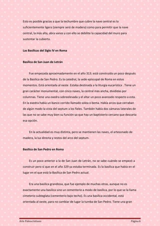 Esto es posible gracias a que la techumbre que cubre la nave central es lo
suficientemente ligera (siempre será de madera) como para permitir que la nave
central, la más alta, abra vanos y con ello se debilite la capacidad del muro para
sustentar la cubierta.
Las Basílicas del Siglo IV en Roma
Basílica de San Juan de Letrán
Fue empezada aproximadamente en el año 313; está construida un poco después
de la Basílica de San Pedro. Es la catedral, la sede episcopal de Roma en estos
momentos. Está orientada al oeste. Estaba destinada a la liturgia eucarística . Tiene un
gran carácter monumental, con cinco naves, la central más ancha, divididas por
columnas. Tiene una exedra sobreelevada y el altar un poco avanzado respecto a esta.
En la exedra había un banco corrido llamado solea o bema. Había arcos que cerraban
de algún modo la vista del septum a los fieles. También había dos cámaras laterales de
las que no se sabe muy bien su función ya que hay un baptisterio cercano que descarta
esa opción.
En la actualidad es muy distinta, pero se mantienen las naves, el artesonado de
madera, la luz directa y restos del arco del septum.
Basílica de San Pedro en Roma
Es un poco anterior a la de San Juan de Letrán, no se sabe cuándo se empezó a
construir pero sí que en el año 329 ya estaba terminada. Es la basílica que había en el
lugar en el que está la Basílica de San Pedro actual.
Era una basílica grandiosa, que fue ejemplo de muchas otras, aunque no es
exactamente una basílica sino un cementerio a modo de basílica, por lo que se la llama
cimeterio subteglata (cementerio bajo techo). Es una basílica occidental, está
orientada al oeste, para no cambiar de lugar la tumba de San Pedro. Tiene una gran
Arte Paleocristiano Página 6
 