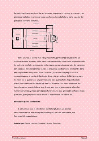 fachada que da a un vestíbulo. De ahí se pasa a un gran atrio, cerrado al exterior y con
pórticos a los lados. En el centro había una fuente, llamada fiala. La parte superior del
pórtico se convierte en nártex.
Tenía 5 naves, la central más alta y más ancha, permitiendo la luz directa: las
cubiertas eran de madera y en las naves laterales también había vanos proporcionando
luz indirecta. Los fieles se colocarían en las naves, que estarían separadas del transepto
con arcos que llevarían cortinas. El altar se encuentra prácticamente en el centro de la
exedra y está cerrado por una doble columnata, formando una pérgola. El altar
retrocedió ya que la tumba de San Pedro debía estar en un lugar de fácil acceso para
los fieles por lo que se hace un gran transepto para que los fieles lleguen hasta la
tumba, que se encontraba debajo del altar. La planta de cruz latina no se hizo, por
tanto, buscando una simbología, sino debido a un gran problema espacial por las
numerosas tumbas y mesas para ágapes funerarios. En esta iglesia sólo se hacían misas
puntuales, por ejemplo una vez al año en la festividad de San Pedro, etc.
Edificios de planta centralizada:
Si las basílicas para el culto tienen planta longitudinal, Las plantas
centralizadas se van a reservar para los martyria y para los baptisterios, con
funciones litúrgicas distintas.
Los martyria fueron construcciones de carácter funerario.
Arte Paleocristiano Página 7
 