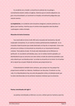 En occidente van a tender a convertirse en plantas de cruz griega y
normalmente estarán unidos a la iglesia, mientras que en oriente adquieren una
gran monumentalidad y se convierten en templos normalmente poligonales que
estarán exentos.
Los baptisterios, en occidente serán de planta octogonal y estarán próximos a la
iglesia, pero exentos, mientras que en oriente serán pequeñas salas de planta
cuadrangular unidas al templo.
Mausoleo de Santa Constanza
Fue construido en torno al año 350 como mausoleo de Constantina, hija del
emperador Constantino. Es un martiria cristiano perfectamente establecido . Es un
mausoleo imperial puesto que estaba destinado a la hija de un emperador. Como esta
princesa era cristiana, el monumento se convierte en un monumento funerario
cristiano. Tiene planta circular. El círculo está relacionado con la infinitud y la
perfección. Es una planta centralizada, pues, con un núcleo central cupulado y un
deambulatorio que se comunica con este núcleo a través de columnas pareadas y que
está cubierto por una bóveda anular. La tumba se encuentra en el centro. En el tambor
de la cúpula hay una gran hilada de ventanas que proporcionan luz.
El deambulatorio también tiene ventanas, que aunque son muy peque ñas
proporcionan también luz indirecta. Vestíbulum con dos pisos. El exterior es muy
rudo. En el deambulatorio hay una serie de pequeños nichos y la bóveda anular que
lo cubre está decorada con los primeros mosaicos cristianos que se conservan.
Plantas centralizadas del siglo V
Las plantas centralizadas se bifurcan y se van a utilizar para los martyria y para los
Arte Paleocristiano Página 8
 