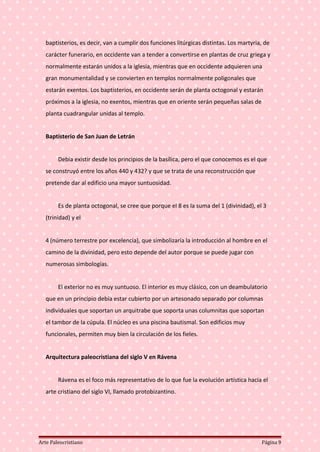 baptisterios, es decir, van a cumplir dos funciones litúrgicas distintas. Los martyria, de
carácter funerario, en occidente van a tender a convertirse en plantas de cruz griega y
normalmente estarán unidos a la iglesia, mientras que en occidente adquieren una
gran monumentalidad y se convierten en templos normalmente poligonales que
estarán exentos. Los baptisterios, en occidente serán de planta octogonal y estarán
próximos a la iglesia, no exentos, mientras que en oriente serán pequeñas salas de
planta cuadrangular unidas al templo.
Baptisterio de San Juan de Letrán
Debía existir desde los principios de la basílica, pero el que conocemos es el que
se construyó entre los años 440 y 432? y que se trata de una reconstrucción que
pretende dar al edificio una mayor suntuosidad.
Es de planta octogonal, se cree que porque el 8 es la suma del 1 (divinidad), el 3
(trinidad) y el
4 (número terrestre por excelencia), que simbolizaría la introducción al hombre en el
camino de la divinidad, pero esto depende del autor porque se puede jugar con
numerosas simbologías.
El exterior no es muy suntuoso. El interior es muy clásico, con un deambulatorio
que en un principio debía estar cubierto por un artesonado separado por columnas
individuales que soportan un arquitrabe que soporta unas columnitas que soportan
el tambor de la cúpula. El núcleo es una piscina bautismal. Son edificios muy
funcionales, permiten muy bien la circulación de los fieles.
Arquitectura paleocristiana del siglo V en Rávena
Rávena es el foco más representativo de lo que fue la evolución artística hacia el
arte cristiano del siglo VI, llamado protobizantino.
Arte Paleocristiano Página 9
 