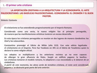 1.- El primer arte cristiano
LA APORTACIÓN CRISTIANA A LA ARQUITECTURA Y LA ICONOGRAFÍA. EL ARTE
PALEOCRISTIANO. LAS BASÍLICAS PALEOCRISTIANAS. ICONOGRAFÍA: EL CRISMÓN Y EL BUEN
PASTOR.
Síntesis: Contexto
Constantino promulgó el Edicto de Milán (año 313). Con este edicto legalizaba
el cristianismo en el Imperio. Pero fue Teodosio en 391 en el Edicto de Tesalónica quien la
declaro la como religión oficial.
El cristianismo se fue extendiendo progresivamente por el Imperio Romano.
Considerada como una secta, la nueva religión fue al principio perseguida,
de manera que las manifestaciones artísticas tuvieron un escaso desarrollo.
En esta época los cristianos perseguidos se reunían en dos lugares de manera clandestina: los
tituli y las catacumbas.
Los adeptos se multiplicaron y los anteriores recintos ya no eran capaces
de albergar la gran afluencia de fieles. Surgió un edificio pagano: la basílica.
Los cristianos tomaron el modelo romano, lo adaptaron a sus necesidades y le dotaron de un
simbolismo.
A partir de este momento, las obras serán de temática cristiana, el resto será considerado
pagano y ´se destruirá gran parte del arte anterior.
 