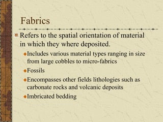 Fabrics
Refers to the spatial orientation of material
in which they where deposited.
Includes various material types ranging in size
from large cobbles to micro-fabrics
Fossils
Encompasses other fields lithologies such as
carbonate rocks and volcanic deposits
Imbricated bedding

 