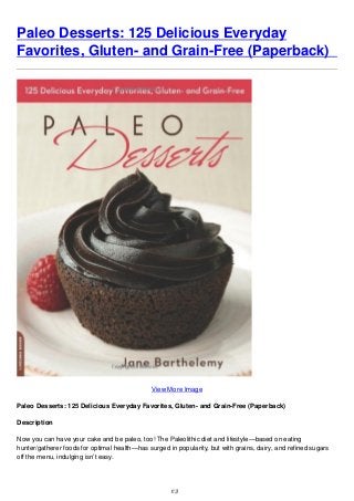 Paleo Desserts: 125 Delicious Everyday
Favorites, Gluten- and Grain-Free (Paperback)
View More Image
Paleo Desserts: 125 Delicious Everyday Favorites, Gluten- and Grain-Free (Paperback)
Description
Now you can have your cake and be paleo, too! The Paleolithic diet and lifestyle—based on eating
hunter/gatherer foods for optimal health—has surged in popularity, but with grains, dairy, and refined sugars
off the menu, indulging isn’t easy.
1/3
 