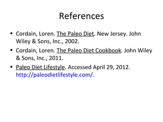 References
• Cordain, Loren. The Paleo Diet. New Jersey. John
  Wiley & Sons, Inc., 2002.
• Cordain, Loren. The Paleo Diet Cookbook. John Wiley
  & Sons, Inc., 2011.
• Paleo Diet Lifestyle. Accessed April 29, 2012.
  http://paleodietlifestyle.com/.
 