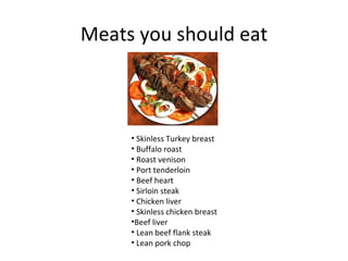 Meats you should eat



     • Skinless Turkey breast
     • Buffalo roast
     • Roast venison
     • Port tenderloin
     • Beef heart
     • Sirloin steak
     • Chicken liver
     • Skinless chicken breast
     •Beef liver
     • Lean beef flank steak
     • Lean pork chop
 