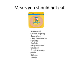 Meats you should not eat



       • T-bone steak
       • Chicken thigh/leg
       • Ground beef
       • Lamb shoulder roast
       • Pork ribs
       • Beef ribs
       • Fatty lamb chop
       • Dry salami
       • Pork link sausage
       • Bacon
       • Bologna
       • Hot dog
 