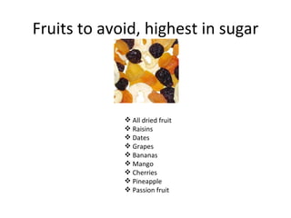 Fruits to avoid, highest in sugar



              All dried fruit
              Raisins
              Dates
              Grapes
              Bananas
              Mango
              Cherries
              Pineapple
              Passion fruit
 
