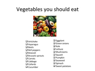 Vegetables you should eat




    Artichoke           Eggplant
    Asparagus           Green onions
    Beets               Kale
    Bell peppers        Lettuce
    Broccoli            Mushrooms
    Brussels sprouts    Squash
    Carrots             Pumpkin
    Cabbage             Seaweed
    Collards            Spinach
    Cucumber            Sweet potatoes
 