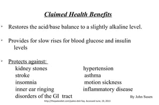 Claimed Health Benefits
Ø
Restores the acid/base balance to a slightly alkaline level.
Ø
Provides for slow rises for blood glucose and insulin
levels
Ø
Protects against:
kidney stones hypertension
stroke asthma
insomnia motion sickness
inner ear ringing inflammatory disease
disorders of the GI tract By John Susen
http://thepaleodiet.com/paleo-diet-faq. Accessed June, 19, 2013
 