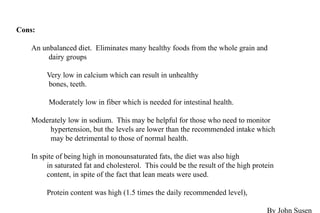 Cons:
An unbalanced diet. Eliminates many healthy foods from the whole grain and
dairy groups
Very low in calcium which can result in unhealthy
bones, teeth.
Moderately low in fiber which is needed for intestinal health.
Moderately low in sodium. This may be helpful for those who need to monitor
hypertension, but the levels are lower than the recommended intake which
may be detrimental to those of normal health.
In spite of being high in monounsaturated fats, the diet was also high
in saturated fat and cholesterol. This could be the result of the high protein
content, in spite of the fact that lean meats were used.
Protein content was high (1.5 times the daily recommended level),
By John Susen
 