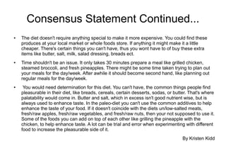 Consensus Statement Continued...
● The diet doesn't require anything special to make it more expensive. You could find these
produces at your local market or whole foods store. If anything it might make it a little
cheaper. There's certain things you can't have, thus you wont have to of buy these extra
items like butter, salt, milk, salad dressing, breads ect.
● Time shouldn't be an issue. It only takes 30 minutes prepare a meal like grilled chicken,
steamed broccoli, and fresh pineapples. There might be some time taken trying to plan out
your meals for the day/week. After awhile it should become second hand, like planning out
regular meals for the day/week.
● You would need determination for this diet. You can't have, the common things people find
pleasurable in their diet, like breads, cereals, certain desserts, sodas, or butter. That's where
palatability would come in. Butter and salt, which in excess isn't good nutrient wise, but is
always used to enhance taste. In the paleo-diet you can't use the common additives to help
enhance the taste of your food. If it doesn't coincide with the diets un/low-salted meats,
fresh/raw apples, fresh/raw vegetables, and fresh/raw nuts, then your not supposed to use it.
Some of the foods you can add on top of each other like grilling the pineapple with the
chicken, to help enhance taste. A lot can be trial and error when experimenting with different
food to increase the pleasurable side of it.
By Kristen Kidd
 