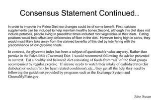 Consensus Statement Continued..
In order to improve the Paleo Diet two changes could be of some benefit. First, calcium
supplements can be included to help maintain healthy bones.Second, although this diet does not
include potatoes, people living in paleolithic times included root vegetables in their diets. Eating
potatoes would help offset any deficiencies of fiber in the diet. However being high in carbs, they
would most likely take away from the claimed benefits of this diet by interfering with the
predominance of low glycemic foods.
In contrast, the glycemic index has been a subject of questionable value anyway. Rather than
partake in the Paleolithic (Caveman) Diet, I would recommend following the advice presented
in out text. Eat a healthy and balanced diet consisting of foods from “all” of the food groups
accompanied by regular exercise. If anyone needs to watch their intake of carbohydrates (for
diabetes) or sodium/fat (for heart related conditions), etc., they get all the help they need by
following the guidelines provided by programs such as the Exchange System and
ChooseMyPlate.gov
John Susen
 