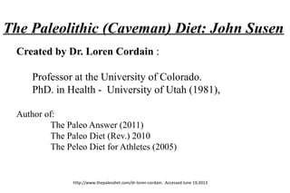 The Paleolithic (Caveman) Diet: John Susen
Created by Dr. Loren Cordain :
Professor at the University of Colorado.
PhD. in Health - University of Utah (1981),
Author of:
The Paleo Answer (2011)
The Paleo Diet (Rev.) 2010
The Peleo Diet for Athletes (2005)
http://www.thepaleodiet.com/dr-loren-cordain. Accessed June 19,2013
 