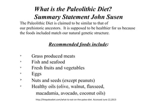 What is the Paleolithic Diet?
Summary Statement John Susen
The Paleolithic Diet is claimed to be similar to that of
our prehistoric ancestors. It is supposed to be healthier for us because
the foods included match our natural genetic structure.
Recommended foods include:
Ø
Grass produced meats
Ø
Fish and seafood
Ø
Fresh fruits and vegetables
Ø
Eggs
Ø
Nuts and seeds (except peanuts)
Ø
Healthy oils (olive, walnut, flaxseed,
macadamia, avocado, coconut oils)
http://thepaleodiet.com/what-to-eat-on-the-paleo-diet. Accessed June 22,2013
 