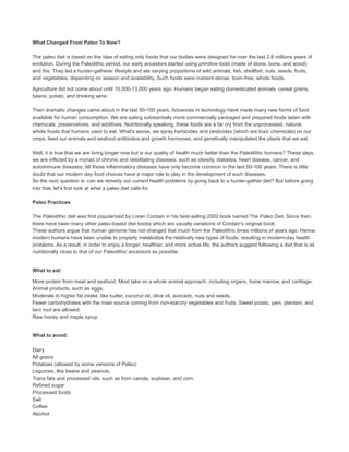 What Changed From Paleo To Now?
The paleo diet is based on the idea of eating only foods that our bodies were designed for over the last 2.6 millions years of
evolution. During the Paleolithic period, our early ancestors started using primitive tools (made of stone, bone, and wood)
and fire. They led a hunter-gatherer lifestyle and ate varying proportions of wild animals, fish, shellfish, nuts, seeds, fruits,
and vegetables, depending on season and availability. Such foods were nutrient-dense, toxin-free, whole foods.
Agriculture did not come about until 10,000-13,000 years ago. Humans began eating domesticated animals, cereal grains,
beans, potato, and drinking wine.
Then dramatic changes came about in the last 50-100 years. Advances in technology have made many new forms of food
available for human consumption. We are eating substantially more commercially packaged and prepared foods laden with
chemicals, preservatives, and additives. Nutritionally speaking, these foods are a far cry from the unprocessed, natural,
whole foods that humans used to eat. What's worse, we spray herbicides and pesticides (which are toxic chemicals) on our
crops, feed our animals and seafood antibiotics and growth hormones, and genetically manipulated the plants that we eat.
Well, it is true that we are living longer now but is our quality of health much better than the Paleolithic humans? These days,
we are inflicted by a myriad of chronic and debilitating diseases, such as obesity, diabetes, heart disease, cancer, and
autoimmune diseases. All these inflammatory diseases have only become common in the last 50-100 years. There is little
doubt that our modern day food choices have a major role to play in the development of such diseases.
So the next question is: can we remedy our current health problems by going back to a hunter-gather diet? But before going
into that, let's first look at what a paleo diet calls for.
Paleo Practices
The Paleolithic diet was first popularized by Loren Cordain in his best-selling 2002 book named The Paleo Diet. Since then,
there have been many other paleo-based diet books which are usually variations of Cordain's original book.
These authors argue that human genome has not changed that much from the Paleolithic times millions of years ago. Hence,
modern humans have been unable to properly metabolize the relatively new types of foods, resulting in modern-day health
problems. As a result, in order to enjoy a longer, healthier, and more active life, the authors suggest following a diet that is as
nutritionally close to that of our Paleolithic ancestors as possible.
What to eat:
More protein from meat and seafood. Most take on a whole animal approach, including organs, bone marrow, and cartilage.
Animal products, such as eggs.
Moderate to higher fat intake, like butter, coconut oil, olive oil, avocado, nuts and seeds.
Fewer carbohydrates with the main source coming from non-starchy vegetables and fruits. Sweet potato, yam, plantain, and
taro root are allowed.
Raw honey and maple syrup
What to avoid:
Dairy
All grains
Potatoes (allowed by some versions of Paleo)
Legumes, like beans and peanuts.
Trans fats and processed oils, such as from canola, soybean, and corn.
Refined sugar
Processed foods
Salt
Coffee
Alcohol
 