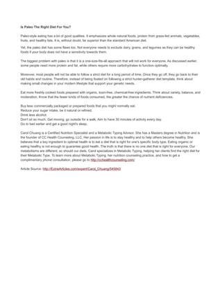 Is Paleo The Right Diet For You?
Paleo-style eating has a lot of good qualities. It emphasizes whole natural foods, protein from grass-fed animals, vegetables,
fruits, and healthy fats. It is, without doubt, far superior than the standard American diet.
Yet, the paleo diet has some flaws too. Not everyone needs to exclude dairy, grains, and legumes as they can be healthy
foods if your body does not have a sensitivity towards them.
The biggest problem with paleo is that it is a one-size-fits-all approach that will not work for everyone. As discussed earlier,
some people need more protein and fat, while others require more carbohydrates to function optimally.
Moreover, most people will not be able to follow a strict diet for a long period of time. Once they go off, they go back to their
old habits and routine. Therefore, instead of being fixated on following a strict hunter-gatherer diet template, think about
making small changes in your modern lifestyle that support your genetic needs.
Eat more freshly cooked foods prepared with organic, toxin-free, chemical-free ingredients. Think about variety, balance, and
moderation. Know that the fewer kinds of foods consumed, the greater the chance of nutrient deficiencies.
Buy less commercially packaged or prepared foods that you might normally eat.
Reduce your sugar intake, be it natural or refined.
Drink less alcohol.
Don't sit so much. Get moving, go outside for a walk. Aim to have 30 minutes of activity every day.
Go to bed earlier and get a good night's sleep.
Carol Chuang is a Certified Nutrition Specialist and a Metabolic Typing Advisor. She has a Masters degree in Nutrition and is
the founder of CC Health Counseling, LLC. Her passion in life is to stay healthy and to help others become healthy. She
believes that a key ingredient to optimal health is to eat a diet that is right for one's specific body type. Eating organic or
eating healthy is not enough to guarantee good health. The truth is that there is no one diet that is right for everyone. Our
metabolisms are different, so should our diets. Carol specializes in Metabolic Typing, helping her clients find the right diet for
their Metabolic Type. To learn more about Metabolic Typing, her nutrition counseling practice, and how to get a
complimentary phone consultation, please go to http://cchealthcounseling.com/
Article Source: http://EzineArticles.com/expert/Carol_Chuang/545843
 