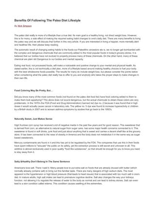 Benefits Of Following The Paleo Diet Lifestyle
By Nick Simpson
The paleo diet really is more of a lifestyle than a true diet. Its main goal is a healthy living, not direct weight loss. However,
this is for many, a side effect of making the required eating habit changes to one's daily diet. There are many benefits to living
the paleo way and we will discuss that further in this very article. If you are interested in living a happier, more mentally alert
and healthier life, then please keep reading.
The automatic result of changing eating habits to the foods our Paleolithic ancestors ate is, we no longer get bombarded with
the complex and dangerous chemicals that are commonly added to the most popular foods in today's grocery stores. It is
believed that our bodies have not evolved to properly process many of these chemicals. On the other hand, many of these
chemical are plain old Dangerous to our bodies and mental capacity.
Eating real food, not processed foods, will make a noticeable and positive change to your mental and physical health. As
stated earlier, this is not technically a diet plan, more of a lifestyle based around making healthy choices to fuel your body
with the best wholesome foods possible. The results for many do include weight loss, but please consider the points below
when considering what the paleo diet really has to offer to you and anybody who takes the proper steps to make changes in
their own life.
Food Coloring May Be Pretty, But…
Did you know many of the most common foods (not found on the paleo diet food list) have food coloring added to them to
make them look appetizing? This alone does not sound dangerous, but the actual chemicals to obtain these colors are very
problematic. In the 1970's the FDA (Food and Drug Administration) banned red dye no. 2 because it was found that in high
doses it would actually cause cancer in laboratory rats. The yellow no. 5 dye was found to increase hyperactivity in children
by a British study in 2007 and to worsen asthma symptoms by studies that go back to the 1950's.
Naturally Sweet, Just Makes Sense
High fructose corn syrup has received a lot of negative media in the past few years and for good reason. This sweetener that
is derived from corn, an alternative to natural sugar from sugar cane, has some major health concerns connected to it. This
sweetener is found in soft drinks, junk food and just about anything that is sweet and carries a decent shelf like at the grocery
store. It has been connected to the raise of obesity in America and the body does not metabolize it in the same way as sugar
based sweeteners.
Mercury contaminants are found in it and this has yet to be regulated by the FDA. The companies that use this in their foods
have spent millions to "educate" the public on its safety, yet the extraction process is still secret and unknown to all. This
additive is almost exclusively used in poor quality "food like substances", so that should be enough for you to know you need
to stay away from it.
Salty &Healthy Don't Belong In The Same Sentence
Americans love salt. There I said it. Many people love to put extra salt on foods that are already doused with butter (which
normally already contains salt) to bring out this familiar taste. There are many dangers of high sodium diets. The most
apparent is the hypertension or high blood pressure (that leads to heart issues) that is associated with too much salt in one's
diet. In mature adults, high salt intake can lead to premature cognitive decline. Salt also changes the way your kidneys
function, not allowing it to regulate the release of water to the body as normal and can lead to kidney stones. Salt can even
lead to a skin condition called edema. This condition causes swelling of the extremities.
 