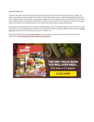 Living The Paleo Life
There are many other reasons that the paleo diet has become one of the most popular ways to change your health. The
reasons discussed here are just the tip of the iceberg. The real magic starts when you realize that removing the things that
have a negative impact on your health are magnified by adding more of the healthy vitamins and nutrients found in the foods
that are paleo approved. Changing your lifestyle takes time and of course some work, but hopefully you have found enough
reasons here that you find the determination to move forward with some healthy changes starting today!
Many people have already realized the benefits of making healthier choices to change the way they look and feel. If you want
to be leaner and more mentally tough, it may be time to make some changes in your own lifestyle. Learn more about healthy
paleo diet recipes that work and begin your journey to a healthier you!
Want to get started? Grab these free paleo recipes every week and start empowering your body with true health now!
Article Source: http://EzineArticles.com/expert/Nick_Simpson/287801
 