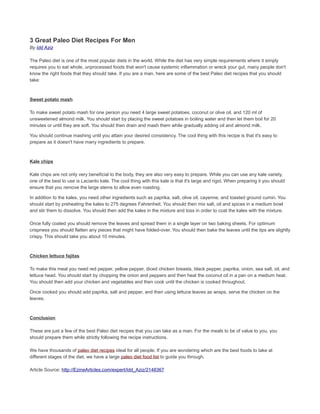3 Great Paleo Diet Recipes For Men
By Idd Aziz
The Paleo diet is one of the most popular diets in the world. While the diet has very simple requirements where it simply
requires you to eat whole, unprocessed foods that won't cause systemic inflammation or wreck your gut, many people don't
know the right foods that they should take. If you are a man, here are some of the best Paleo diet recipes that you should
take:
Sweet potato mash
To make sweet potato mash for one person you need 4 large sweet potatoes, coconut or olive oil, and 120 ml of
unsweetened almond milk. You should start by placing the sweet potatoes in boiling water and then let them boil for 20
minutes or until they are soft. You should then drain and mash them while gradually adding oil and almond milk.
You should continue mashing until you attain your desired consistency. The cool thing with this recipe is that it's easy to
prepare as it doesn't have many ingredients to prepare.
Kale chips
Kale chips are not only very beneficial to the body, they are also very easy to prepare. While you can use any kale variety,
one of the best to use is Lacianto kale. The cool thing with this kale is that it's large and rigid. When preparing it you should
ensure that you remove the large stems to allow even roasting.
In addition to the kales, you need other ingredients such as paprika, salt, olive oil, cayenne, and toasted ground cumin. You
should start by preheating the kales to 275 degrees Fahrenheit. You should then mix salt, oil and spices in a medium bowl
and stir them to dissolve. You should then add the kales in the mixture and toss in order to coat the kales with the mixture.
Once fully coated you should remove the leaves and spread them in a single layer on two baking sheets. For optimum
crispness you should flatten any pieces that might have folded-over. You should then bake the leaves until the tips are slightly
crispy. This should take you about 10 minutes.
Chicken lettuce fajitas
To make this meal you need red pepper, yellow pepper, diced chicken breasts, black pepper, paprika, onion, sea salt, oil, and
lettuce head. You should start by chopping the onion and peppers and then heat the coconut oil in a pan on a medium heat.
You should then add your chicken and vegetables and then cook until the chicken is cooked throughout.
Once cooked you should add paprika, salt and pepper, and then using lettuce leaves as wraps, serve the chicken on the
leaves.
Conclusion
These are just a few of the best Paleo diet recipes that you can take as a man. For the meals to be of value to you, you
should prepare them while strictly following the recipe instructions.
We have thousands of paleo diet recipes ideal for all people. If you are wondering which are the best foods to take at
different stages of the diet, we have a large paleo diet food list to guide you through.
Article Source: http://EzineArticles.com/expert/Idd_Aziz/2148367
 