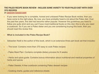 THE PALEO RECIPE BOOK REVIEW - INCLUDE SOME VARIETY TO YOUR PALEO DIET WITH OVER 
370 RECIPES 
BY ZEESHAN NAVEED BARI 
 If you were looking for a complete, honest and unbiased Paleo Recipe Book review, then you 
have come to the right place. By now, you have probably heard a lot about the Paleo diet. Over 
the past few years, this diet has become rather popular. However the guidelines you have to 
follow are quite strict and you can't have most traditional foods on this diet; this is why you need 
a cookbook. So if you are a Paleo dieter and you are considering buying this book, then you 
should read this review first. 
 What is included in the Paleo Recipe Book? 
 Sébastien Noël is the author of this book, which is an extensive three part book set that includes: 
 - The book: Contains more than 370 easy to cook Paleo recipes 
 
- Paleo Meal Plan: Contains complete dietary process for 8 weeks 
 
- Herbs and spice guide: Contains bonus information about nutritional and medical properties of 
herbs and spices 
 
- Paleo Sweets: A free cookbook containing Paleo dessert recipes 
 
- Cooking charts, guides and reference sheets 10 
 
