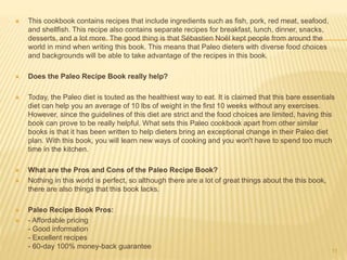  This cookbook contains recipes that include ingredients such as fish, pork, red meat, seafood, 
and shellfish. This recipe also contains separate recipes for breakfast, lunch, dinner, snacks, 
desserts, and a lot more. The good thing is that Sébastien Noël kept people from around the 
world in mind when writing this book. This means that Paleo dieters with diverse food choices 
and backgrounds will be able to take advantage of the recipes in this book. 
 Does the Paleo Recipe Book really help? 
 Today, the Paleo diet is touted as the healthiest way to eat. It is claimed that this bare essentials 
diet can help you an average of 10 lbs of weight in the first 10 weeks without any exercises. 
However, since the guidelines of this diet are strict and the food choices are limited, having this 
book can prove to be really helpful. What sets this Paleo cookbook apart from other similar 
books is that it has been written to help dieters bring an exceptional change in their Paleo diet 
plan. With this book, you will learn new ways of cooking and you won't have to spend too much 
time in the kitchen. 
 What are the Pros and Cons of the Paleo Recipe Book? 
 Nothing in this world is perfect, so although there are a lot of great things about the this book, 
there are also things that this book lacks. 
 Paleo Recipe Book Pros: 
 - Affordable pricing 
- Good information 
- Excellent recipes 
- 60-day 100% money-back guarantee 
11 
 