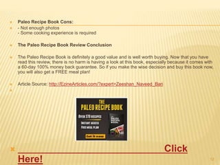  Paleo Recipe Book Cons: 
 - Not enough photos 
- Some cooking experience is required 
 The Paleo Recipe Book Review Conclusion 
 The Paleo Recipe Book is definitely a good value and is well worth buying. Now that you have 
read this review, there is no harm is having a look at this book, especially because it comes with 
a 60-day 100% money back guarantee. So if you make the wise decision and buy this book now, 
you will also get a FREE meal plan! 
 Article Source: http://EzineArticles.com/?expert=Zeeshan_Naveed_Bari 
 
 Click 
Here! 12 
 
