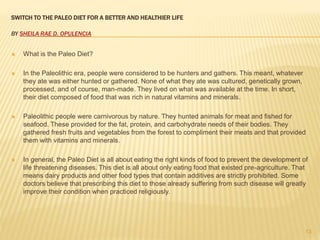 SWITCH TO THE PALEO DIET FOR A BETTER AND HEALTHIER LIFE 
BY SHEILA RAE D. OPULENCIA 
 What is the Paleo Diet? 
 In the Paleolithic era, people were considered to be hunters and gathers. This meant, whatever 
they ate was either hunted or gathered. None of what they ate was cultured, genetically grown, 
processed, and of course, man-made. They lived on what was available at the time. In short, 
their diet composed of food that was rich in natural vitamins and minerals. 
 Paleolithic people were carnivorous by nature. They hunted animals for meat and fished for 
seafood. These provided for the fat, protein, and carbohydrate needs of their bodies. They 
gathered fresh fruits and vegetables from the forest to compliment their meats and that provided 
them with vitamins and minerals. 
 In general, the Paleo Diet is all about eating the right kinds of food to prevent the development of 
life threatening diseases. This diet is all about only eating food that existed pre-agriculture. That 
means dairy products and other food types that contain additives are strictly prohibited. Some 
doctors believe that prescribing this diet to those already suffering from such disease will greatly 
improve their condition when practiced religiously. 
13 
 