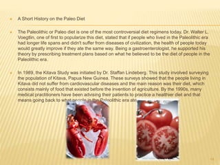  A Short History on the Paleo Diet 
 The Paleolithic or Paleo diet is one of the most controversial diet regimens today. Dr. Walter L. 
Voegtlin, one of first to popularize this diet, stated that if people who lived in the Paleolithic era 
had longer life spans and didn't suffer from diseases of civilization, the health of people today 
would greatly improve if they ate the same way. Being a gastroenterologist, he supported his 
theory by prescribing treatment plans based on what he believed to be the diet of people in the 
Paleolithic era. 
 In 1989, the Kitava Study was initiated by Dr. Staffan Lindeberg. This study involved surveying 
the population of Kitava, Papua New Guinea. These surveys showed that the people living in 
Kitava did not suffer from cardiovascular diseases and the main reason was their diet, which 
consists mainly of food that existed before the invention of agriculture. By the 1990s, many 
medical practitioners have been advising their patients to practice a healthier diet and that 
means going back to what people in the Paleolithic era ate. 
14 
 