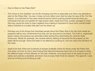  How to Start on the Paleo Diet? 
 The choice to live healthier can be life changing and this is especially true when one decides to 
start on the Paleo Diet. You see, it does not only affect one's diet but also his way of life. For this 
reason, it is important to first seek medical advice before pushing ahead because there are 
individuals that are not suitable for high-protein diets. Aside from that, sudden changes in one's 
diet may cause the body to react negative thus making it important to have one's overall health 
status checked so a proper diet plan can be drawn up. 
 Perhaps one of the things that intimidate people about the Paleo Diet is the fact that meals are 
prepared without any condiments thus they can be assumed to be bland. The truth is, organically 
grown meats and produce are generally better tasting thus eliminating the need for taste 
enhancers. Meats for example, are cooked without adding oil because the fat present on the 
slabs will be enough. Since the taste is not altered by cooking oil, one can enjoy the full flavor of 
the meat. 
 Aside from that, there are hundreds of recipes available online for those under the Paleo Diet. 
One does not have to worry about being food deprived because there are a lot of ways to enjoy 
the different types of food allowed on this diet. However, one would have to be ready to give up 
cakes and pastries completely and learn how to enjoy fresh fruits for dessert. This goes for vices 
such as smoking and drinking as well. 
16 
 