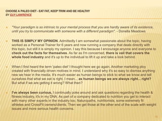CHOOSE A PALEO DIET - EAT FAT, KEEP TRIM AND BE HEALTHY 
BY GUY LAWRENCE 
 "Your paradigm is so intrinsic to your mental process that you are hardly aware of its existence, 
until you try to communicate with someone with a different paradigm". - Donella Meadows 
 THIS IS SIMPLY MY OPINION. Admittedly I am somewhat passionate about the topic, having 
worked as a Personal Trainer for 6 years and now running a company that deals directly with 
this topic, but still it is simply my opinion. I say this because I encourage anyone and everyone to 
check out the facts for themselves. As far as I'm concerned, there is vail that covers the 
whole food industry and it's up to the individual to lift it up and take a look behind. 
 When I first heard the term 'paleo diet' I thought here we go again. Another marketing ploy 
created with financially driven motives in mind. I understand why it's so easy to dismiss anything 
new we hear in the media. It's much easier as human beings to stick to what we know and tell 
ourselves that what we eat is right, I mean... as human beings we are always right... right? 
But what if we are getting it wrong? What then? 
 I've always been curious, I continually poke around and ask questions regarding the health & 
fitness industry, it's in my DNA. As part of a company dedicated to nutrition you get to interact 
with many other experts in the industry too. Naturopaths, nutritionists, some extremely fit 
athletes and CrossFit owners/clients. Then we get those at the other end of the scale with weight 
issues and more serious health concerns. 
18 
 