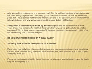  After years of this poking around to see what really fits, the trail kept leading me back to the way 
I've been eating for years (and I feel pretty good!). What I didn't realise it is that it's termed the 
paleo diet. I have learned that there are different versions of the paleo diet, but in a nutshell that 
is how I do things and why we have embraced the paleo diet at 180 Nutrition. 
 Sadly, most of the industry is driven by money with profit and the bottom dollar in mind. 
There are no real concerns for health, if there were then why are we getting fatter as a nation 
each year? Why is there so much confusion? If the stats continue to grow annually, 100% of us 
will be obese by 2030! Can this be right? 
 DO YOU HAVE THESE FOODS ON A DAILY BASIS? 
 Seriously think about the next question for a moment. 
 If you know your daily food intake needs improving and you woke up in the morning completely 
inspired, what's the first thing you would eliminate from your diet? What would you start buying 
and eating more of? 
 People tell me they eat a healthy diet all the time, but when you start to break it down, the foods 
they eat are anything but! 
19 
 