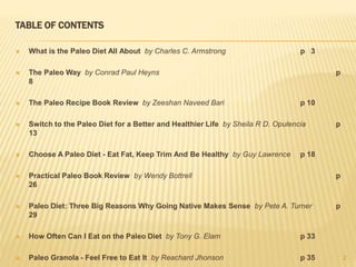 TABLE OF CONTENTS 
 What is the Paleo Diet All About by Charles C. Armstrong p 3 
 The Paleo Way by Conrad Paul Heyns p 
8 
 The Paleo Recipe Book Review by Zeeshan Naveed Bari p 10 
 Switch to the Paleo Diet for a Better and Healthier Life by Sheila R D. Opulencia p 
13 
 Choose A Paleo Diet - Eat Fat, Keep Trim And Be Healthy by Guy Lawrence p 18 
 Practical Paleo Book Review by Wendy Bottrell p 
26 
 Paleo Diet: Three Big Reasons Why Going Native Makes Sense by Pete A. Turner p 
29 
 How Often Can I Eat on the Paleo Diet by Tony G. Elam p 33 
 Paleo Granola - Feel Free to Eat It by Reachard Jhonson p 35 2 
 