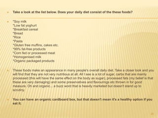  Take a look at the list below. Does your daily diet consist of the these foods? 
 *Soy milk 
*Low fat yoghurt 
*Breakfast cereal 
*Bread 
*Rice 
*Pasta 
*Gluten free muffins, cakes etc. 
*99% fat-free products 
*Corn fed or processed meat 
*Homogenised milk 
*Organic packaged products 
 These foods make an appearance in many people's overall daily diet. Take a closer look and you 
will find that they are not very nutritious at all. All I see is a lot of sugar, carbs that are mainly 
processed (this will have the same effect on the body as sugar), processed fats (my belief is that 
these are very damaging) and some preservatives and flavourings etc thrown in for good 
measure. Oh and organic... a buzz word that is heavily marketed but doesn't stand up to 
scrutiny. 
 You can have an organic cardboard box, but that doesn't mean it's a healthy option if you 
eat it. 
20 
 
