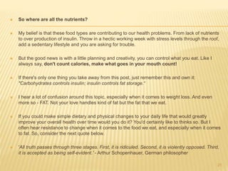  So where are all the nutrients? 
 My belief is that these food types are contributing to our health problems. From lack of nutrients 
to over production of insulin. Throw in a hectic working week with stress levels through the roof, 
add a sedentary lifestyle and you are asking for trouble. 
 But the good news is with a little planning and creativity, you can control what you eat. Like I 
always say, don't count calories, make what goes in your mouth count! 
 If there's only one thing you take away from this post, just remember this and own it: 
"Carbohydrates controls insulin; insulin controls fat storage.“ 
 I hear a lot of confusion around this topic, especially when it comes to weight loss. And even 
more so - FAT. Not your love handles kind of fat but the fat that we eat. 
 If you could make simple dietary and physical changes to your daily life that would greatly 
improve your overall health over time would you do it? You'd certainly like to thinks so. But I 
often hear resistance to change when it comes to the food we eat, and especially when it comes 
to fat. So, consider the next quote below. 
 'All truth passes through three stages. First, it is ridiculed. Second, it is violently opposed. Third, 
it is accepted as being self-evident.' - Arthur Schopenhauer, German philosopher 
21 
 