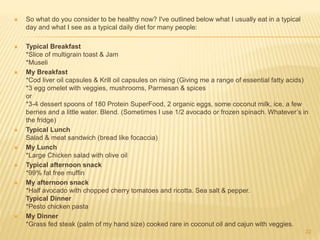  So what do you consider to be healthy now? I've outlined below what I usually eat in a typical 
day and what I see as a typical daily diet for many people: 
 Typical Breakfast 
*Slice of multigrain toast & Jam 
*Museli 
 My Breakfast 
*Cod liver oil capsules & Krill oil capsules on rising (Giving me a range of essential fatty acids) 
*3 egg omelet with veggies, mushrooms, Parmesan & spices 
or 
*3-4 dessert spoons of 180 Protein SuperFood, 2 organic eggs, some coconut milk, ice, a few 
berries and a little water. Blend. (Sometimes I use 1/2 avocado or frozen spinach. Whatever’s in 
the fridge) 
 Typical Lunch 
Salad & meat sandwich (bread like focaccia) 
 My Lunch 
*Large Chicken salad with olive oil 
 Typical afternoon snack 
*99% fat free muffin 
 My afternoon snack 
*Half avocado with chopped cherry tomatoes and ricotta. Sea salt & pepper. 
Typical Dinner 
*Pesto chicken pasta 
 My Dinner 
*Grass fed steak (palm of my hand size) cooked rare in coconut oil and cajun with veggies. 
22 
 