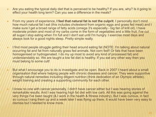  Are you eating the typical daily diet that is perceived to be healthy? If you are, why? Is it going to 
effect your health long term? Can you see a difference in the meals? 
 From my years of experience, I feel that natural fat is not the culprit. I personally don't mind 
how much natural fat I eat (this includes cholesterol from organic eggs and grass fed meat) and I 
make sure I get a broad range of fatty acids (omega 3′s especially - big fan of krill oil). I have 
moderate protein and most of my carbs come in the form of vegetables and a little fruit. I've cut 
all sugar.I stop eating when I'm full and I don't eat until I'm hungry. I exercise most days and 
always look for a good nights sleep. Pretty simple really. 
 I find most people struggle getting their head around eating fat (NOTE: I'm talking about natural 
occurring fat and fat from naturally grass fed animals. Not corn fed!! Or fats that have been 
homogenised or hydrogenated. I do my up most to avoid any kind of processed fat) and 
understandably so. We are taught a low fat diet is healthy. If you eat any other way then you 
must belong to some cult! 
 But what I encourage you to do is investigate and be open. Back in 2007 I heard about a small 
organisation that where helping people with chronic diseases and cancer. They were supportive 
through natural remedies including diligent nutrition (think dedication of an Olympic athlete), 
weight training and creating a supporting community for each other. 
 I knew no one with cancer personally, I didn't have cancer either but I was hearing stories of 
remarkable results. And I was hearing high fat diet with low carb. All this was going against the 
very things I've been taught (& I work in the health & fitness industry). But I was curious, in fact 
so curious I rang them up and a week later I was flying up there. It would have been very easy to 
dismiss but I needed to know more. 
23 
 