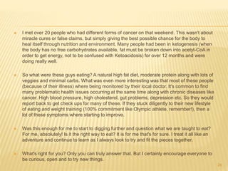  I met over 20 people who had different forms of cancer on that weekend. This wasn't about 
miracle cures or false claims, but simply giving the best possible chance for the body to 
heal itself through nutrition and environment. Many people had been in ketogenesis (when 
the body has no free carbohydrates available, fat must be broken down into acetyl-CoA in 
order to get energy, not to be confused with Ketoacidosis) for over 12 months and were 
doing really well. 
 So what were these guys eating? A natural high fat diet, moderate protein along with lots of 
veggies and minimal carbs. What was even more interesting was that most of these people 
(because of their illness) where being monitored by their local doctor. It's common to find 
many problematic health issues occurring at the same time along with chronic diseases like 
cancer. High blood pressure, high cholesterol, gut problems, depression etc. So they would 
report back to get check ups for many of these. If they stuck diligently to their new lifestyle 
of eating and weight training (100% commitment like Olympic athlete, remember!), then a 
lot of these symptoms where starting to improve. 
 Was this enough for me to start to digging further and question what we are taught to eat? 
For me, absolutely! Is it the right way to eat? It is for me that's for sure. I treat it all like an 
adventure and continue to learn as I always look to try and fit the pieces together. 
 What's right for you? Only you can truly answer that. But I certainly encourage everyone to 
be curious, open and to try new things. 
24 
 