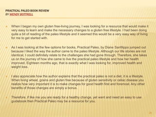 PRACTICAL PALEO BOOK REVIEW 
BY WENDY BOTTRELL 
 When I began my own gluten free-living journey, I was looking for a resource that would make it 
very easy to learn and make the necessary changes to a gluten free lifestyle. I had been doing 
quite a bit of reading of the paleo lifestyle and it seemed this would be a very easy way of living 
for me to get started with. 
 As I was looking at the few options for books, Practical Paleo, by Diane Sanfilippo jumped out 
because I liked the way the author came to the paleo lifestyle. Although our life stories are not 
identical, I could definitely relate to the challenges she had gone through. Therefore, she takes 
us on the journey of how she came to live the practical paleo lifestyle and how her health 
improved. Eighteen months ago, that is exactly what I was looking for, improved health and 
weight loss. 
 I also appreciate how the author explains that the practical paleo is not a diet, it is a lifestyle. 
When living wheat, grains and gluten free because of gluten sensitivity or celiac disease you 
realize how very important it is to make changes for good health first and foremost. Any other 
benefits of those changes are simply a bonus. 
 Therefore, if like me you are ready for a healthy change, yet want and need an easy to use 
guidebook then Practical Paleo may be a resource for you. 
26 
 