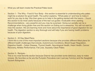  What you will learn inside the Practical Paleo book: 
 Section 1 - The Why - Food & Your Body - this section is essential to understanding why paleo 
might be a solution for good health. The author explains, "What paleo is" and how to make it 
work for you day to day. She then goes on to help in the getting started with the basics - I found 
this section to be most useful because of the tear out guides -Invaluable when starting. 
Recommendations - very powerful and you may be surprised. Going out socially can be a 
challenge when living gluten free and the section on Eating out is awesome. You will not want to 
miss this section. We are learning more and more about the importance of good digestion for our 
health. The digestion section is very thorough and will help if you are having health problems 
because of poor digestion. 
 Section 2 - 30 Day Meal Plans 
I think this is one of the most important sections because she provides different Meal plans for 
different health challenges that include, Autoimmune Conditions, Blood Sugar Regulation, 
Digestive Health - Celiac Disease, Thyroid Health, Neurological Health, Heart Health, Cancer 
Recovery, Athletic Performance, Fat Loss, Squeaky Clean Paleo. 
 Section 3 - Recipes - 
This is my most favorite section because Dianne has provided some delicious, easy to make 
recipes. My favorites so far are the Pumpkin Pancakes (can I just say Yummy) and the Spaghetti 
Squash Bolognese. 
27 
 