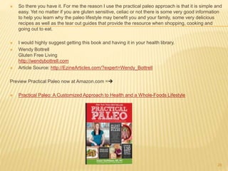  So there you have it. For me the reason I use the practical paleo approach is that it is simple and 
easy. Yet no matter if you are gluten sensitive, celiac or not there is some very good information 
to help you learn why the paleo lifestyle may benefit you and your family, some very delicious 
recipes as well as the tear out guides that provide the resource when shopping, cooking and 
going out to eat. 
 I would highly suggest getting this book and having it in your health library. 
 Wendy Bottrell 
Gluten Free Living 
http://wendybottrell.com 
 Article Source: http://EzineArticles.com/?expert=Wendy_Bottrell 
Preview Practical Paleo now at Amazon.com = 
 Practical Paleo: A Customized Approach to Health and a Whole-Foods Lifestyle 
28 
 
