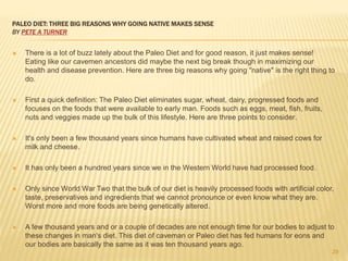 PALEO DIET: THREE BIG REASONS WHY GOING NATIVE MAKES SENSE 
BY PETE A TURNER 
 There is a lot of buzz lately about the Paleo Diet and for good reason, it just makes sense! 
Eating like our cavemen ancestors did maybe the next big break though in maximizing our 
health and disease prevention. Here are three big reasons why going "native" is the right thing to 
do. 
 First a quick definition: The Paleo Diet eliminates sugar, wheat, dairy, progressed foods and 
focuses on the foods that were available to early man. Foods such as eggs, meat, fish, fruits, 
nuts and veggies made up the bulk of this lifestyle. Here are three points to consider. 
 It's only been a few thousand years since humans have cultivated wheat and raised cows for 
milk and cheese. 
 It has only been a hundred years since we in the Western World have had processed food. 
 Only since World War Two that the bulk of our diet is heavily processed foods with artificial color, 
taste, preservatives and ingredients that we cannot pronounce or even know what they are. 
Worst more and more foods are being genetically altered. 
 A few thousand years and or a couple of decades are not enough time for our bodies to adjust to 
these changes in man's diet. This diet of caveman or Paleo diet has fed humans for eons and 
our bodies are basically the same as it was ten thousand years ago. 
29 
 