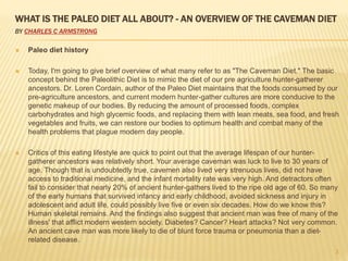 WHAT IS THE PALEO DIET ALL ABOUT? - AN OVERVIEW OF THE CAVEMAN DIET 
BY CHARLES C ARMSTRONG 
 Paleo diet history 
 Today, I'm going to give brief overview of what many refer to as "The Caveman Diet." The basic 
concept behind the Paleolithic Diet is to mimic the diet of our pre agriculture hunter-gatherer 
ancestors. Dr. Loren Cordain, author of the Paleo Diet maintains that the foods consumed by our 
pre-agriculture ancestors, and current modern hunter-gather cultures are more conducive to the 
genetic makeup of our bodies. By reducing the amount of processed foods, complex 
carbohydrates and high glycemic foods, and replacing them with lean meats, sea food, and fresh 
vegetables and fruits, we can restore our bodies to optimum health and combat many of the 
health problems that plague modern day people. 
 Critics of this eating lifestyle are quick to point out that the average lifespan of our hunter-gatherer 
ancestors was relatively short. Your average caveman was luck to live to 30 years of 
age. Though that is undoubtedly true, cavemen also lived very strenuous lives, did not have 
access to traditional medicine, and the infant mortality rate was very high. And detractors often 
fail to consider that nearly 20% of ancient hunter-gathers lived to the ripe old age of 60. So many 
of the early humans that survived infancy and early childhood, avoided sickness and injury in 
adolescent and adult life, could possibly live five or even six decades. How do we know this? 
Human skeletal remains. And the findings also suggest that ancient man was free of many of the 
illness' that afflict modern western society. Diabetes? Cancer? Heart attacks? Not very common. 
An ancient cave man was more likely to die of blunt force trauma or pneumonia than a diet-related 
disease. 
3 
 