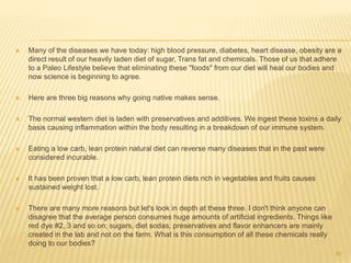  Many of the diseases we have today: high blood pressure, diabetes, heart disease, obesity are a 
direct result of our heavily laden diet of sugar, Trans fat and chemicals. Those of us that adhere 
to a Paleo Lifestyle believe that eliminating these "foods" from our diet will heal our bodies and 
now science is beginning to agree. 
 Here are three big reasons why going native makes sense. 
 The normal western diet is laden with preservatives and additives. We ingest these toxins a daily 
basis causing inflammation within the body resulting in a breakdown of our immune system. 
 Eating a low carb, lean protein natural diet can reverse many diseases that in the past were 
considered incurable. 
 It has been proven that a low carb, lean protein diets rich in vegetables and fruits causes 
sustained weight lost. 
 There are many more reasons but let's look in depth at these three. I don't think anyone can 
disagree that the average person consumes huge amounts of artificial ingredients. Things like 
red dye #2, 3 and so on; sugars, diet sodas, preservatives and flavor enhancers are mainly 
created in the lab and not on the farm. What is this consumption of all these chemicals really 
doing to our bodies? 
30 
 